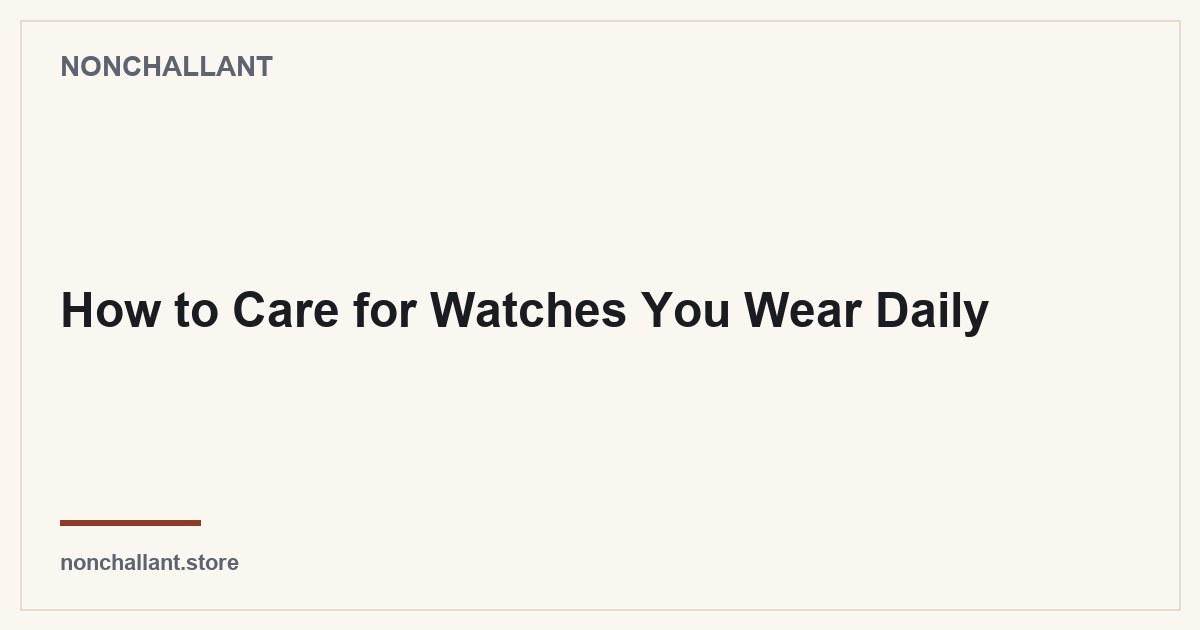 How to Care for Watches You Wear Daily — Nonchallant guide